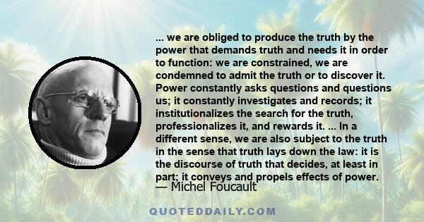 ... we are obliged to produce the truth by the power that demands truth and needs it in order to function: we are constrained, we are condemned to admit the truth or to discover it. Power constantly asks questions and