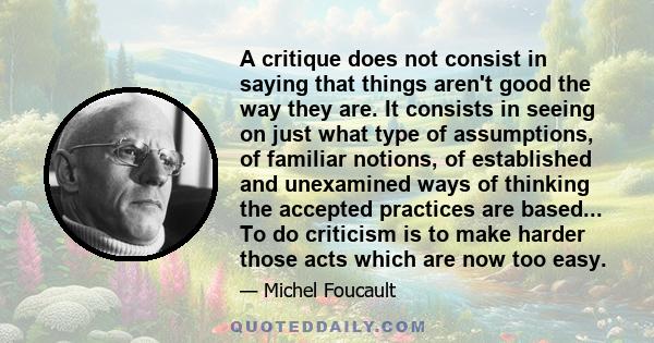 A critique does not consist in saying that things aren't good the way they are. It consists in seeing on just what type of assumptions, of familiar notions, of established and unexamined ways of thinking the accepted