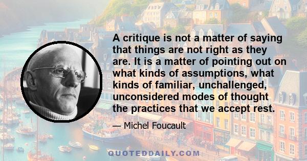 A critique is not a matter of saying that things are not right as they are. It is a matter of pointing out on what kinds of assumptions, what kinds of familiar, unchallenged, unconsidered modes of thought the practices