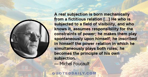 A real subjection is born mechanically from a fictitious relation [...] He who is subjected to a field of visibility, and who knows it, assumes responsibility for the constraints of power; he makes them play