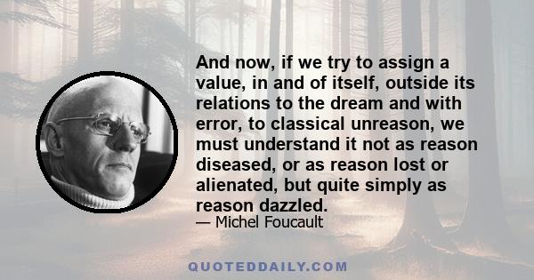 And now, if we try to assign a value, in and of itself, outside its relations to the dream and with error, to classical unreason, we must understand it not as reason diseased, or as reason lost or alienated, but quite