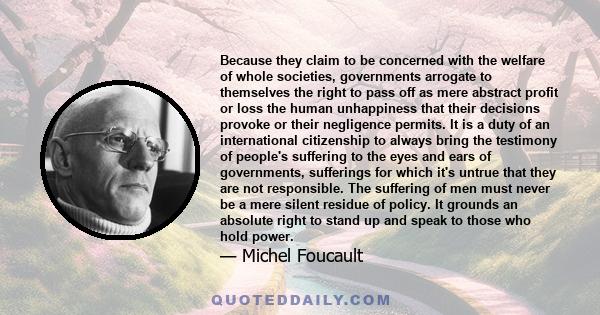 Because they claim to be concerned with the welfare of whole societies, governments arrogate to themselves the right to pass off as mere abstract profit or loss the human unhappiness that their decisions provoke or