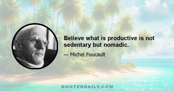 Believe what is productive is not sedentary but nomadic.