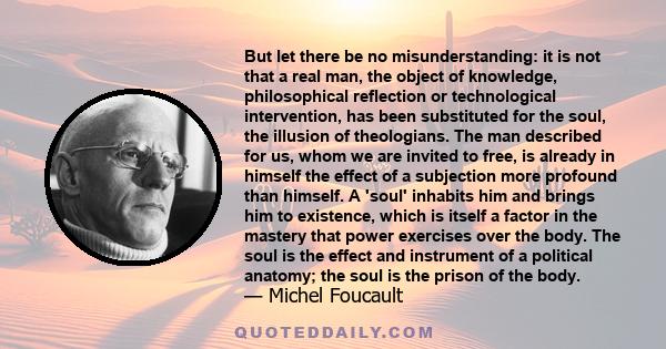 But let there be no misunderstanding: it is not that a real man, the object of knowledge, philosophical reflection or technological intervention, has been substituted for the soul, the illusion of theologians. The man