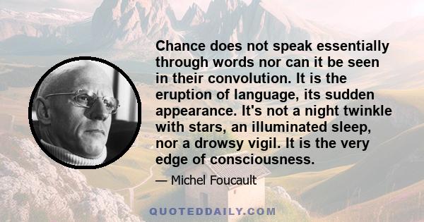 Chance does not speak essentially through words nor can it be seen in their convolution. It is the eruption of language, its sudden appearance. It's not a night twinkle with stars, an illuminated sleep, nor a drowsy