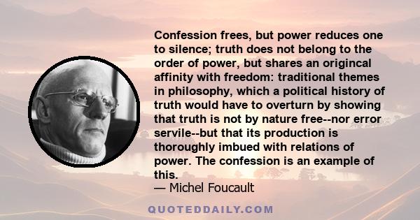 Confession frees, but power reduces one to silence; truth does not belong to the order of power, but shares an origincal affinity with freedom: traditional themes in philosophy, which a political history of truth would