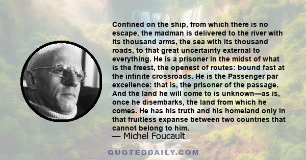 Confined on the ship, from which there is no escape, the madman is delivered to the river with its thousand arms, the sea with its thousand roads, to that great uncertainty external to everything. He is a prisoner in