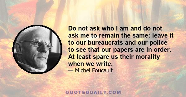 Do not ask who I am and do not ask me to remain the same: leave it to our bureaucrats and our police to see that our papers are in order. At least spare us their morality when we write.