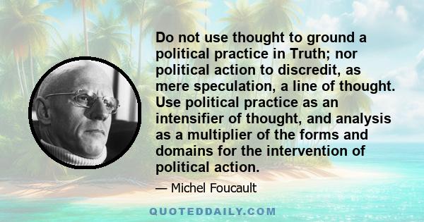 Do not use thought to ground a political practice in Truth; nor political action to discredit, as mere speculation, a line of thought. Use political practice as an intensifier of thought, and analysis as a multiplier of 