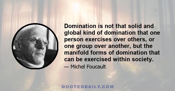 Domination is not that solid and global kind of domination that one person exercises over others, or one group over another, but the manifold forms of domination that can be exercised within society.