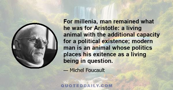 For millenia, man remained what he was for Aristotle: a living animal with the additional capacity for a political existence; modern man is an animal whose politics places his exitence as a living being in question.