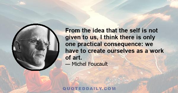 From the idea that the self is not given to us, I think there is only one practical consequence: we have to create ourselves as a work of art.