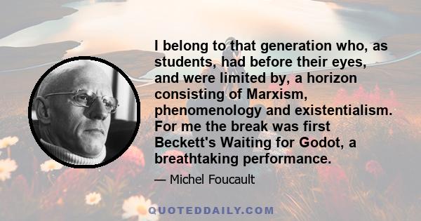 I belong to that generation who, as students, had before their eyes, and were limited by, a horizon consisting of Marxism, phenomenology and existentialism. For me the break was first Beckett's Waiting for Godot, a