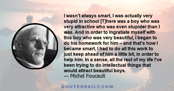 I wasn't always smart, I was actually very stupid in school [T]here was a boy who was very attractive who was even stupider than I was. And in order to ingratiate myself with this boy who was very beautiful, I began to