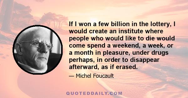 If I won a few billion in the lottery, I would create an institute where people who would like to die would come spend a weekend, a week, or a month in pleasure, under drugs perhaps, in order to disappear afterward, as