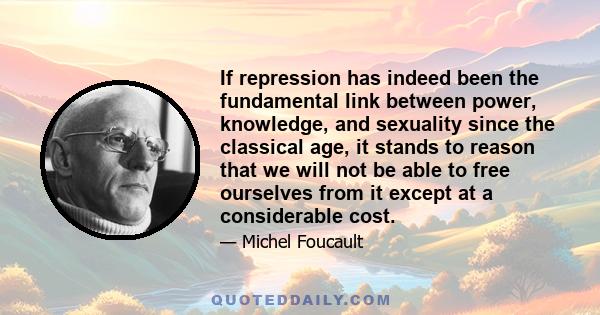 If repression has indeed been the fundamental link between power, knowledge, and sexuality since the classical age, it stands to reason that we will not be able to free ourselves from it except at a considerable cost.