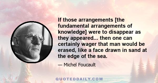 If those arrangements [the fundamental arrangements of knowledge] were to disappear as they appeared... then one can certainly wager that man would be erased, like a face drawn in sand at the edge of the sea.