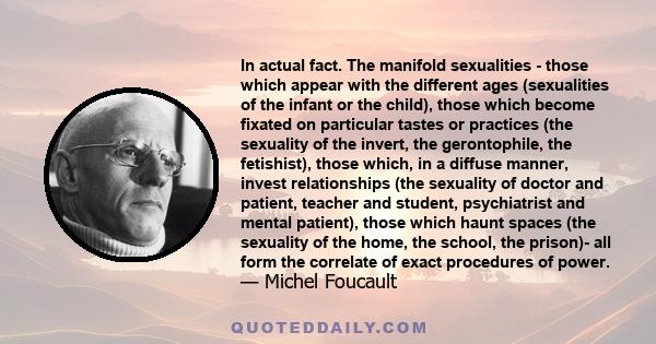 In actual fact. The manifold sexualities - those which appear with the different ages (sexualities of the infant or the child), those which become fixated on particular tastes or practices (the sexuality of the invert,