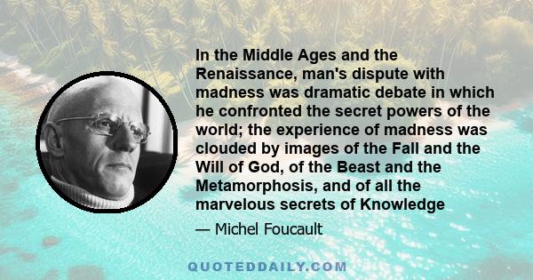 In the Middle Ages and the Renaissance, man's dispute with madness was dramatic debate in which he confronted the secret powers of the world; the experience of madness was clouded by images of the Fall and the Will of