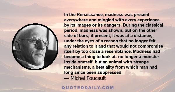 In the Renaissance, madness was present everywhere and mingled with every experience by its images or its dangers. During the classical period, madness was shown, but on the other side of bars; if present, it was at a