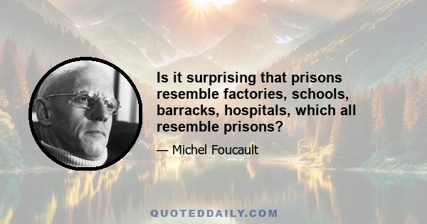 Is it surprising that prisons resemble factories, schools, barracks, hospitals, which all resemble prisons?