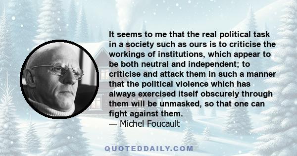 It seems to me that the real political task in a society such as ours is to criticise the workings of institutions, which appear to be both neutral and independent; to criticise and attack them in such a manner that the 