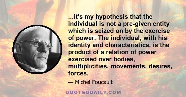 ...it's my hypothesis that the individual is not a pre-given entity which is seized on by the exercise of power. The individual, with his identity and characteristics, is the product of a relation of power exercised