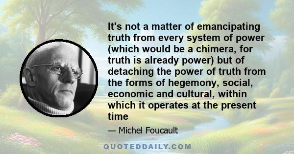 It's not a matter of emancipating truth from every system of power (which would be a chimera, for truth is already power) but of detaching the power of truth from the forms of hegemony, social, economic and cultural,