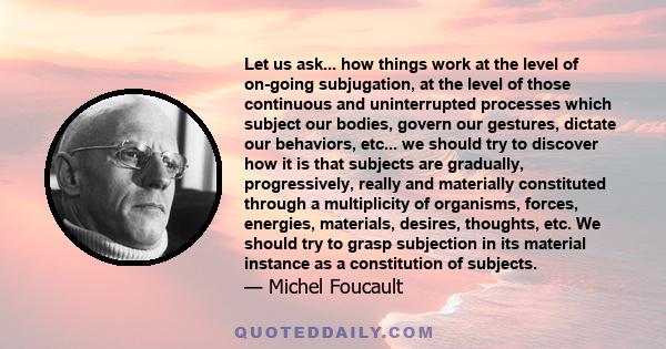 Let us ask... how things work at the level of on-going subjugation, at the level of those continuous and uninterrupted processes which subject our bodies, govern our gestures, dictate our behaviors, etc... we should try 