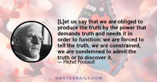 [L]et us say that we are obliged to produce the truth by the power that demands truth and needs it in order to function: we are forced to tell the truth, we are constrained, we are condemned to admit the truth or to