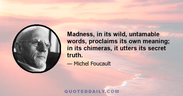 Madness, in its wild, untamable words, proclaims its own meaning; in its chimeras, it utters its secret truth.