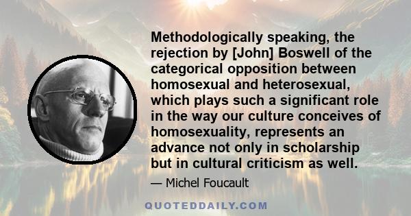 Methodologically speaking, the rejection by [John] Boswell of the categorical opposition between homosexual and heterosexual, which plays such a significant role in the way our culture conceives of homosexuality,