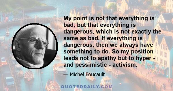 My point is not that everything is bad, but that everything is dangerous, which is not exactly the same as bad. If everything is dangerous, then we always have something to do. So my position leads not to apathy but to