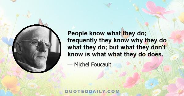 People know what they do; frequently they know why they do what they do; but what they don't know is what what they do does.