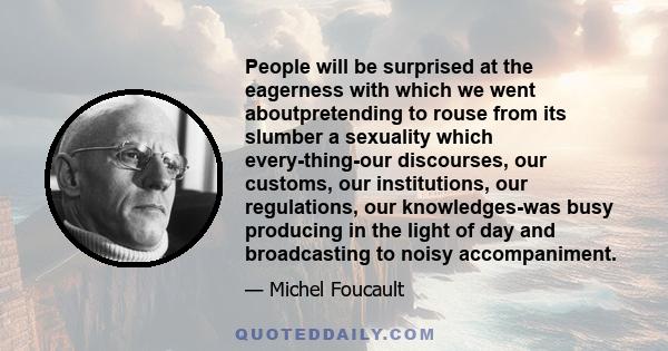 People will be surprised at the eagerness with which we went aboutpretending to rouse from its slumber a sexuality which every­thing-our discourses, our customs, our institutions, our regulations, our knowledges-was