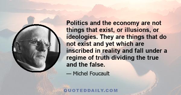 Politics and the economy are not things that exist, or illusions, or ideologies. They are things that do not exist and yet which are inscribed in reality and fall under a regime of truth dividing the true and the false.