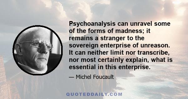 Psychoanalysis can unravel some of the forms of madness; it remains a stranger to the sovereign enterprise of unreason. It can neither limit nor transcribe, nor most certainly explain, what is essential in this