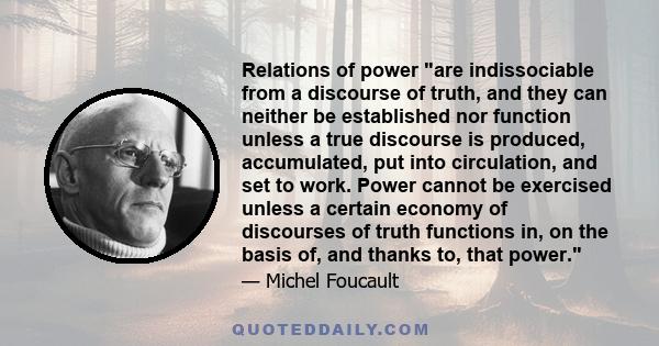 Relations of power are indissociable from a discourse of truth, and they can neither be established nor function unless a true discourse is produced, accumulated, put into circulation, and set to work. Power cannot be