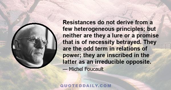 Resistances do not derive from a few heterogeneous principles; but neither are they a lure or a promise that is of necessity betrayed. They are the odd term in relations of power; they are inscribed in the latter as an