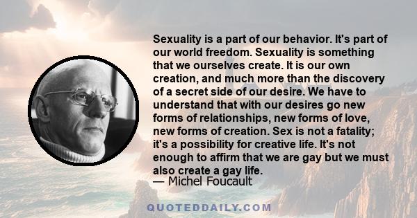 Sexuality is a part of our behavior. It's part of our world freedom. Sexuality is something that we ourselves create. It is our own creation, and much more than the discovery of a secret side of our desire. We have to