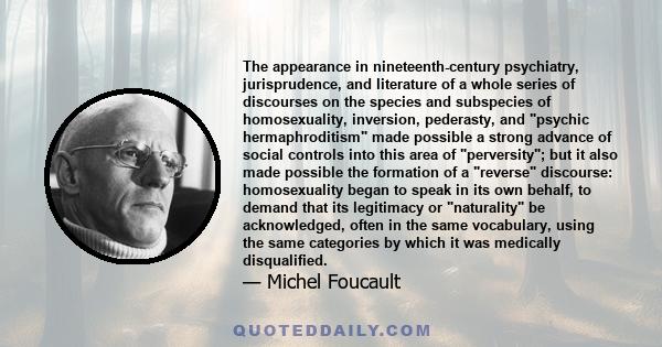 The appearance in nineteenth-century psychiatry, jurisprudence, and literature of a whole series of discourses on the species and subspecies of homosexuality, inversion, pederasty, and psychic hermaphroditism made