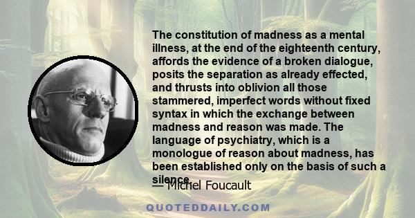 The constitution of madness as a mental illness, at the end of the eighteenth century, affords the evidence of a broken dialogue, posits the separation as already effected, and thrusts into oblivion all those stammered, 