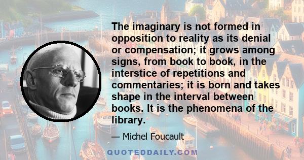 The imaginary is not formed in opposition to reality as its denial or compensation; it grows among signs, from book to book, in the interstice of repetitions and commentaries; it is born and takes shape in the interval