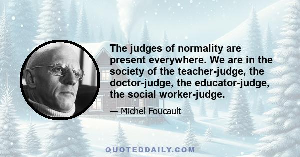 The judges of normality are present everywhere. We are in the society of the teacher-judge, the doctor-judge, the educator-judge, the social worker-judge.