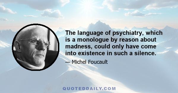 The language of psychiatry, which is a monologue by reason about madness, could only have come into existence in such a silence.