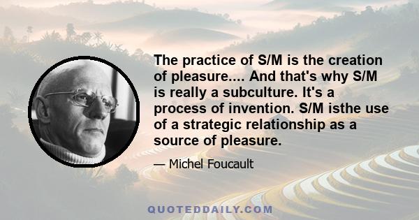 The practice of S/M is the creation of pleasure.... And that's why S/M is really a subculture. It's a process of invention. S/M isthe use of a strategic relationship as a source of pleasure.