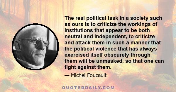 The real political task in a society such as ours is to criticize the workings of institutions that appear to be both neutral and independent, to criticize and attack them in such a manner that the political violence