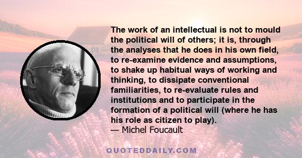 The work of an intellectual is not to mould the political will of others; it is, through the analyses that he does in his own field, to re-examine evidence and assumptions, to shake up habitual ways of working and