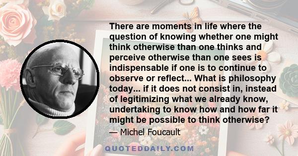 There are moments in life where the question of knowing whether one might think otherwise than one thinks and perceive otherwise than one sees is indispensable if one is to continue to observe or reflect... What is