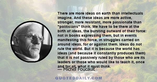 There are more ideas on earth than intellectuals imagine. And these ideas are more active, stronger, more resistant, more passionate than politicians think. We have to be there at the birth of ideas, the bursting